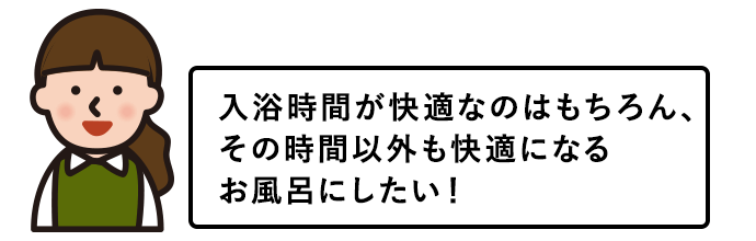 入浴時間が快適なのはもちろん、その時間以外も快適になるお風呂にしたい！