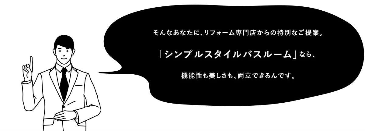 そんなあなたに、リフォーム専門店からの特別なご提案。「シンプルスタイルバスルーム」なら、機能性も美しさも、両立できるんです。