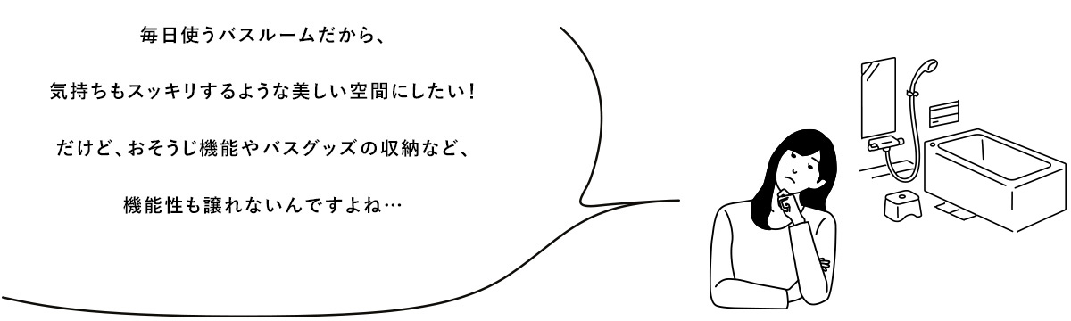 毎日使うバスルームだから、気持ちもスッキリするような美しい空間にしたい！だけど、おそうじ機能やバスグッズの収納など、機能性も譲れないんですよね・・・