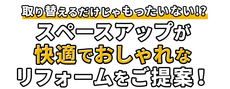 取り替えるだけじゃもったいない!? スペースアップが快適でおしゃれなリフォームをご提案!