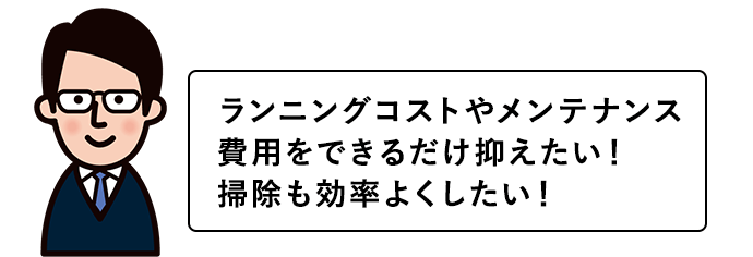 ランニングコストやメンテナンス費用をできるだけ抑えたい！掃除も効率よくしたい！