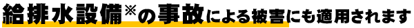 給排水設備※の事故による被害にも適用されます