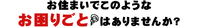 お住まいでこのようなお困りごとはありませんか？